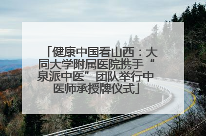 健康中国看山西：大同大学附属医院携手“泉派中医”团队举行中医师承授牌仪式