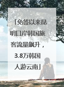 免签以来昆明口岸韩国旅客流量飙升，3.8万韩国人游云南