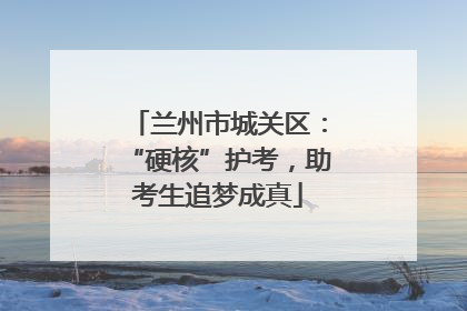 兰州市城关区：“硬核”护考，助考生追梦成真