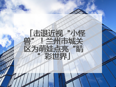 击退近视“小怪兽”！兰州市城关区为萌娃点亮“睛”彩世界