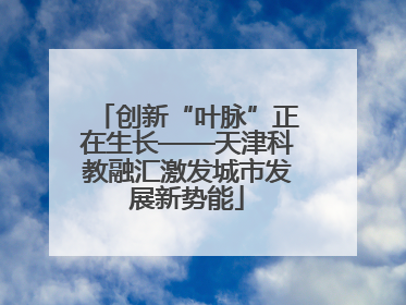 创新“叶脉”正在生长——天津科教融汇激发城市发展新势能