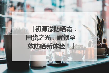初源漾防晒霜：国货之光，解锁全效防晒新体验！