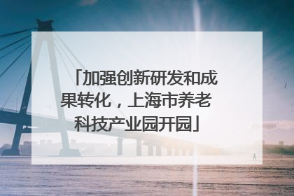 加强创新研发和成果转化，上海市养老科技产业园开园