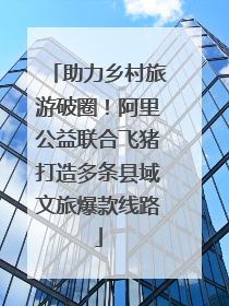 助力乡村旅游破圈！阿里公益联合飞猪打造多条县域文旅爆款线路