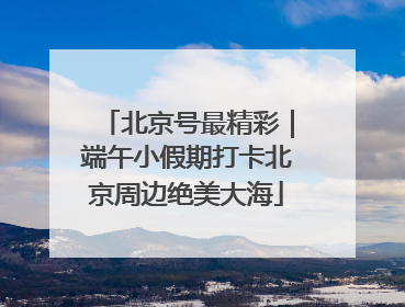 北京号最精彩｜端午小假期打卡北京周边绝美大海