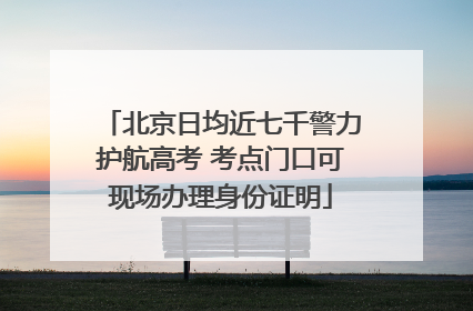 北京日均近七千警力护航高考 考点门口可现场办理身份证明