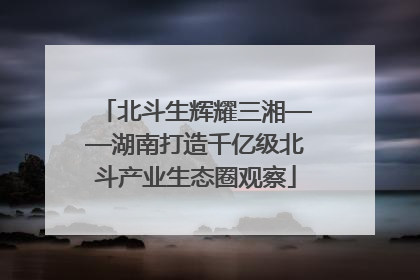 北斗生辉耀三湘——湖南打造千亿级北斗产业生态圈观察