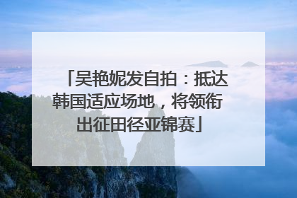 吴艳妮发自拍：抵达韩国适应场地，将领衔出征田径亚锦赛