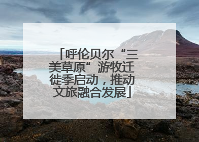 呼伦贝尔“三美草原”游牧迁徙季启动，推动文旅融合发展