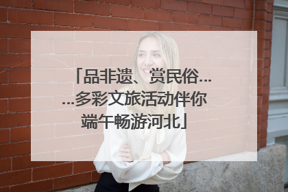 品非遗、赏民俗……多彩文旅活动伴你端午畅游河北