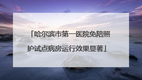 哈尔滨市第一医院免陪照护试点病房运行效果显著