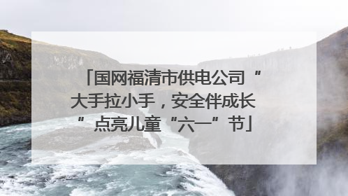 国网福清市供电公司“大手拉小手，安全伴成长”点亮儿童“六一”节