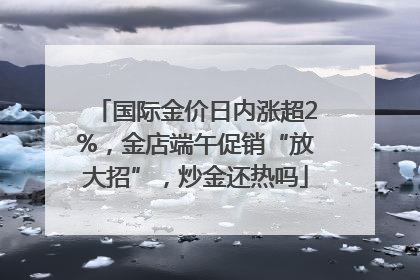 国际金价日内涨超2%，金店端午促销“放大招”，炒金还热吗