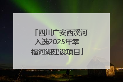 四川广安西溪河入选2025年幸福河湖建设项目