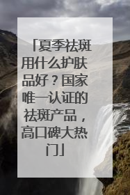 夏季祛斑用什么护肤品好？国家唯一认证的祛斑产品，高口碑大热门