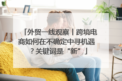外贸一线观察丨跨境电商如何在不确定中寻机遇？关键词是“新”