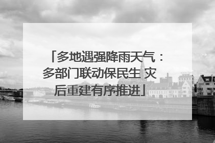 多地遇强降雨天气：多部门联动保民生 灾后重建有序推进