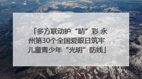 多方联动护“睛”彩 永州第30个全国爱眼日筑牢儿童青少年“光明”防线