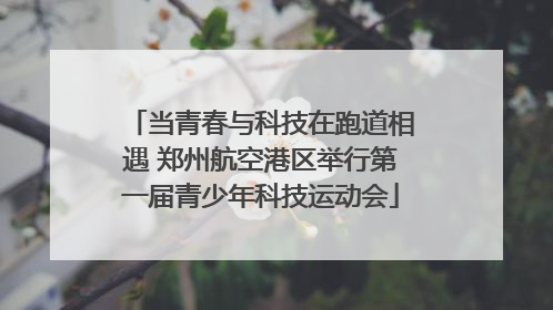 当青春与科技在跑道相遇 郑州航空港区举行第一届青少年科技运动会