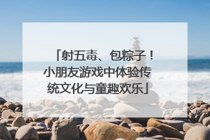 射五毒、包粽子！小朋友游戏中体验传统文化与童趣欢乐