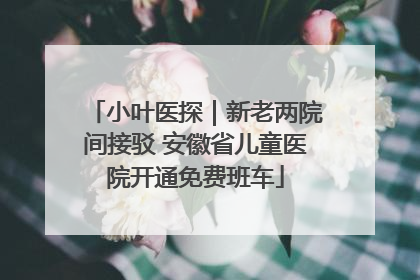 小叶医探｜新老两院间接驳 安徽省儿童医院开通免费班车