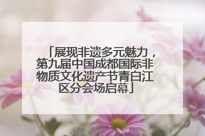 展现非遗多元魅力，第九届中国成都国际非物质文化遗产节青白江区分会场启幕