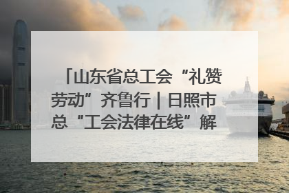 山东省总工会“礼赞劳动”齐鲁行｜日照市总“工会法律在线”解决职工愁“薪”事