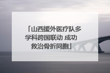 山西援外医疗队多学科跨国联动 成功救治骨折同胞