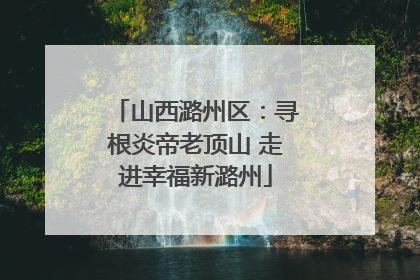 山西潞州区：寻根炎帝老顶山 走进幸福新潞州