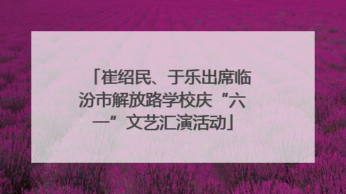 崔绍民、于乐出席临汾市解放路学校庆“六一”文艺汇演活动