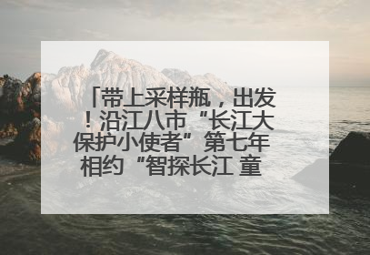 带上采样瓶，出发！沿江八市“长江大保护小使者”第七年相约“智探长江 童心护绿 ”