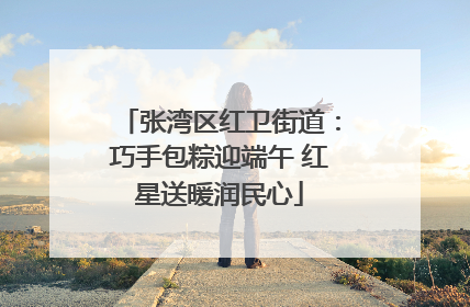 张湾区红卫街道：巧手包粽迎端午 红星送暖润民心