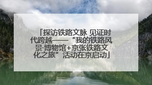 探访铁路文脉 见证时代跨越——“我的铁路风景·博物馆+京张铁路文化之旅”活动在京启动