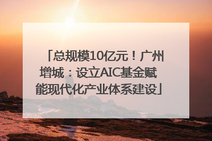 总规模10亿元！广州增城：设立AIC基金赋能现代化产业体系建设