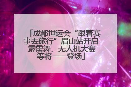 成都世运会“跟着赛事去旅行”眉山站开启 霹雳舞、无人机大赛等将一一登场
