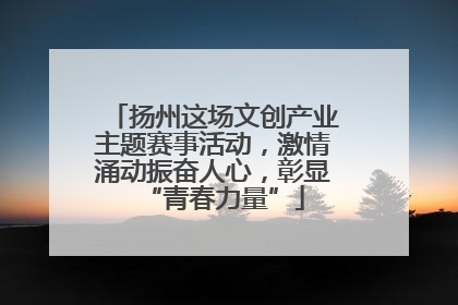扬州这场文创产业主题赛事活动，激情涌动振奋人心，彰显“青春力量”