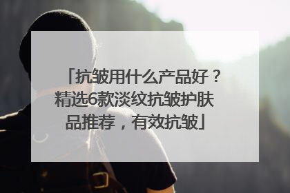 抗皱用什么产品好？精选6款淡纹抗皱护肤品推荐，有效抗皱