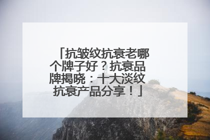 抗皱纹抗衰老哪个牌子好？抗衰品牌揭晓：十大淡纹抗衰产品分享！