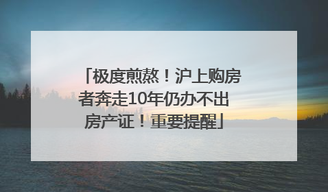 极度煎熬！沪上购房者奔走10年仍办不出房产证！重要提醒