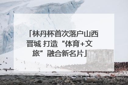 林丹杯首次落户山西晋城 打造“体育+文旅”融合新名片
