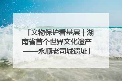 文物保护看基层｜湖南省首个世界文化遗产——永顺老司城遗址