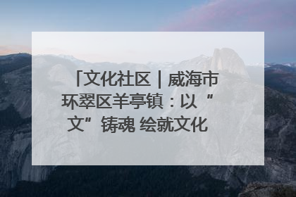 文化社区｜威海市环翠区羊亭镇：以“文”铸魂 绘就文化社区新画卷
