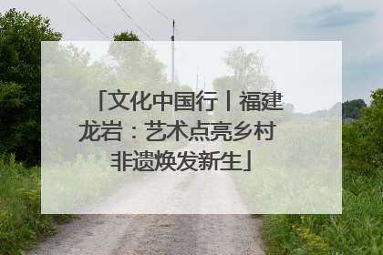 文化中国行丨福建龙岩：艺术点亮乡村 非遗焕发新生