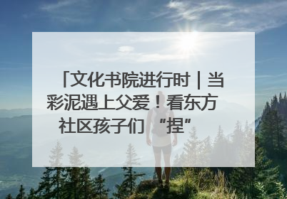 文化书院进行时｜当彩泥遇上父爱！看东方社区孩子们 “捏” 出心目中的爸爸