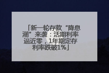 新一轮存款“降息潮”来袭：活期利率逼近零，1年期定存利率跌破1%