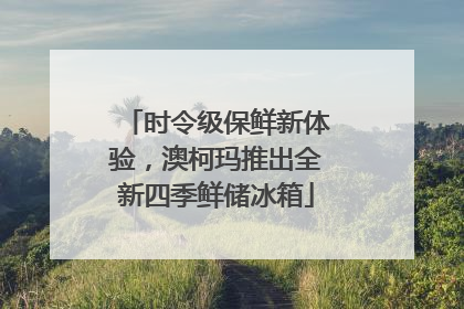 时令级保鲜新体验，澳柯玛推出全新四季鲜储冰箱
