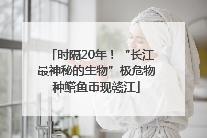 时隔20年！“长江最神秘的生物”极危物种鳤鱼重现赣江
