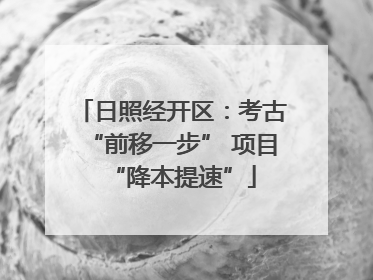 日照经开区：考古“前移一步” 项目“降本提速”