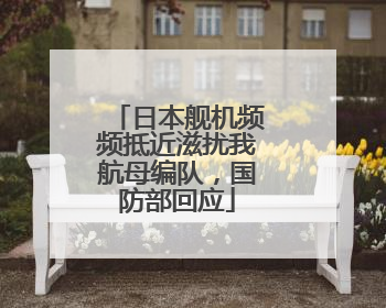 日本舰机频频抵近滋扰我航母编队，国防部回应