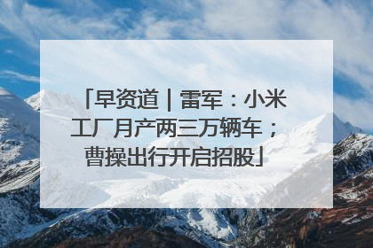 早资道｜雷军：小米工厂月产两三万辆车；曹操出行开启招股